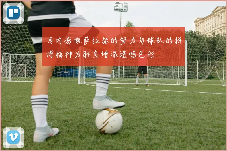 马内感慨萨拉赫的努力与球队的拼搏精神为胜负增添遗憾色彩