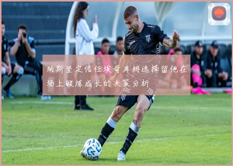 纳斯坚定信任埃奇库姆选择留他在场上锻炼成长的决策分析