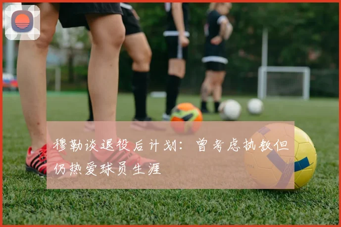 穆勒谈退役后计划：曾考虑执教但仍热爱球员生涯
