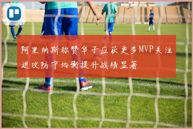 阿里纳斯称赞华子应获更多MVP关注进攻防守均衡提升战绩显著