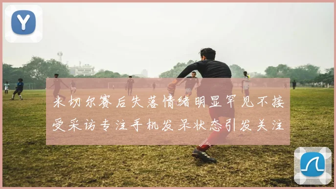 米切尔赛后失落情绪明显罕见不接受采访专注手机发呆状态引发关注