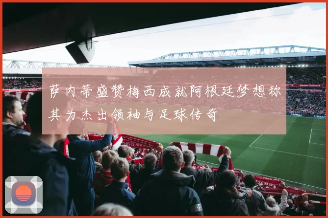 萨内蒂盛赞梅西成就阿根廷梦想称其为杰出领袖与足球传奇