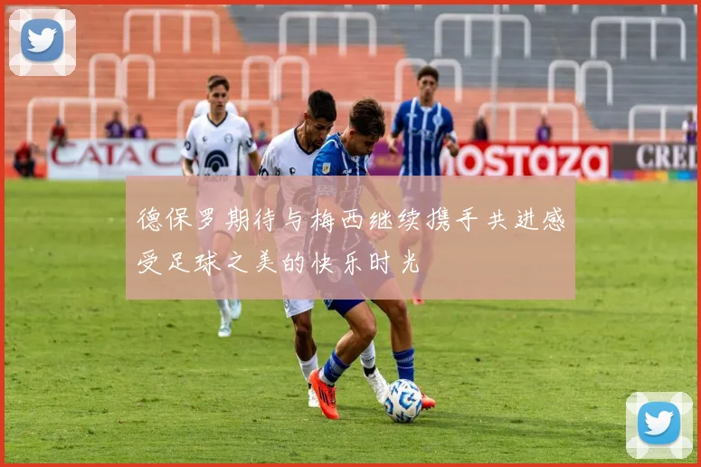 德保罗期待与梅西继续携手共进感受足球之美的快乐时光