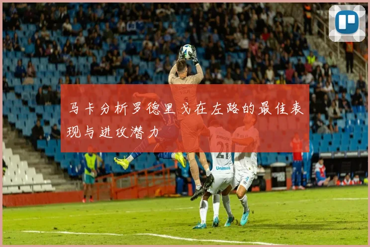 马卡分析罗德里戈在左路的最佳表现与进攻潜力