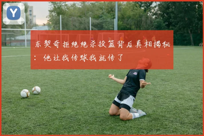 东契奇拒绝绝杀投篮背后真相揭秘：他让我传球我就传了