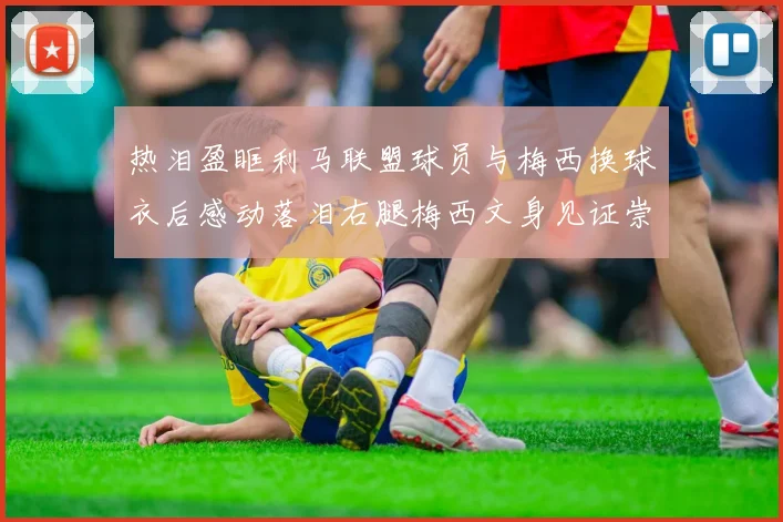 热泪盈眶利马联盟球员与梅西换球衣后感动落泪右腿梅西文身见证崇拜之情