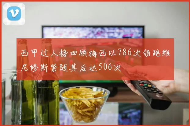 西甲过人榜回顾梅西以786次领跑维尼修斯紧随其后达506次