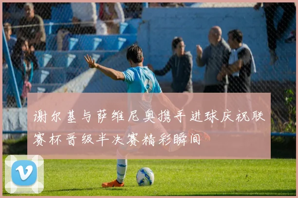 谢尔基与萨维尼奥携手进球庆祝联赛杯晋级半决赛精彩瞬间