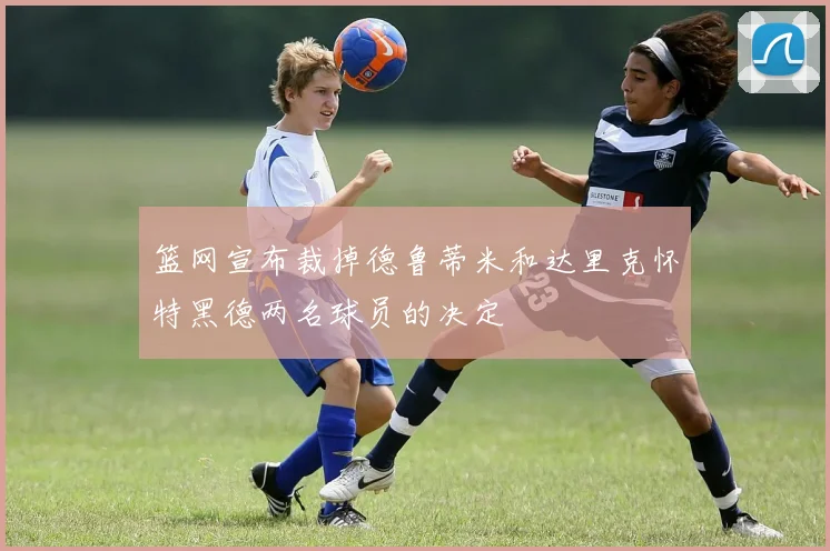 篮网宣布裁掉德鲁蒂米和达里克怀特黑德两名球员的决定