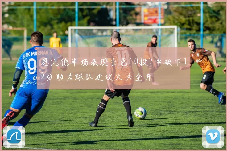 恩比德半场表现出色10投7中砍下19分助力球队进攻火力全开