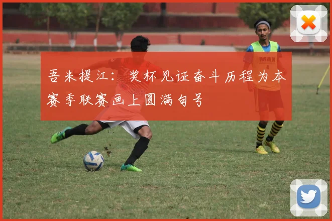 吾米提江：奖杯见证奋斗历程为本赛季联赛画上圆满句号
