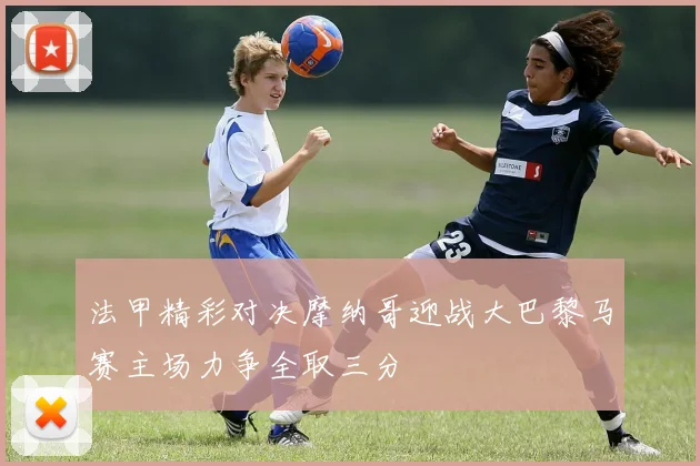 法甲精彩对决摩纳哥迎战大巴黎马赛主场力争全取三分