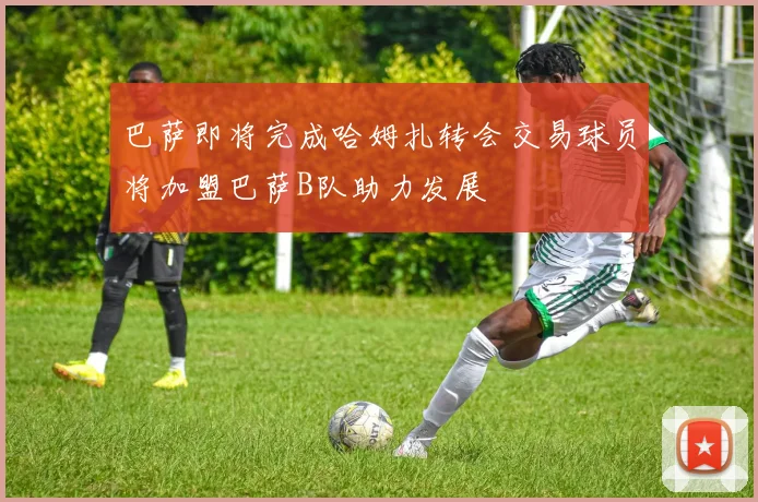 巴萨即将完成哈姆扎转会交易球员将加盟巴萨B队助力发展