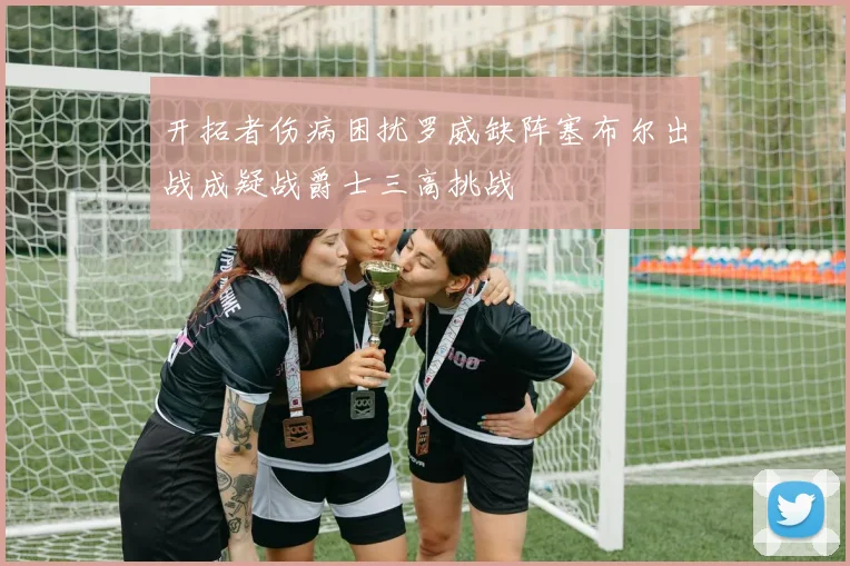 开拓者伤病困扰罗威缺阵塞布尔出战成疑战爵士三高挑战
