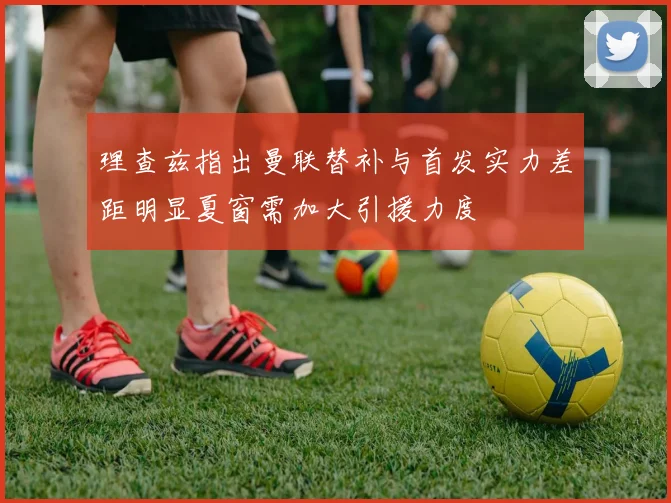 理查兹指出曼联替补与首发实力差距明显夏窗需加大引援力度