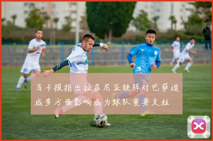 马卡报指出拉菲尼亚缺阵对巴萨造成多方面影响成为球队重要支柱