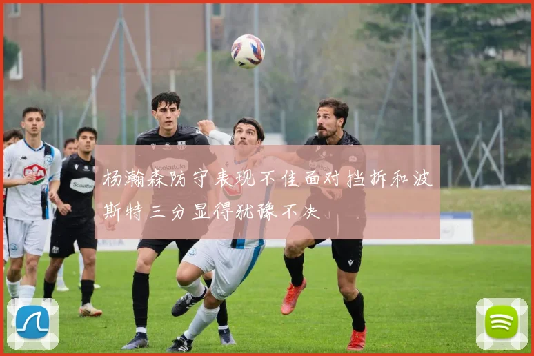 杨瀚森防守表现不佳面对挡拆和波斯特三分显得犹豫不决