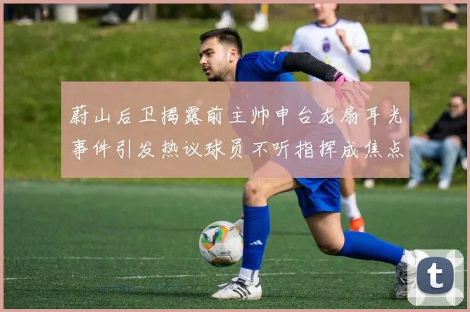 蔚山后卫揭露前主帅申台龙扇耳光事件引发热议球员不听指挥成焦点