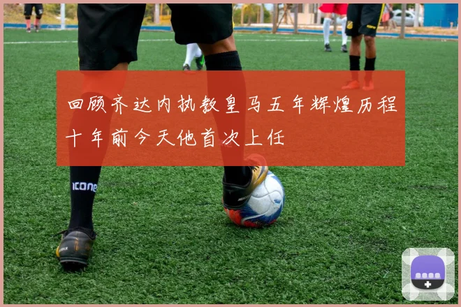 回顾齐达内执教皇马五年辉煌历程十年前今天他首次上任