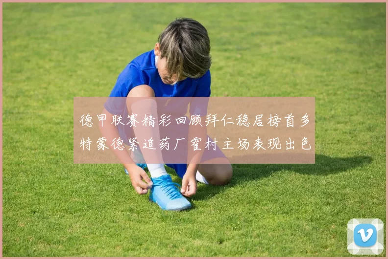 德甲联赛精彩回顾拜仁稳居榜首多特蒙德紧追药厂霍村主场表现出色