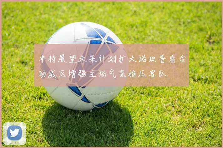 丰特展望未来计划扩大诺坎普看台助威区增强主场气氛施压客队