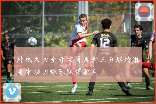 外线火力全开埃奇库姆三分球精准命中助力球队取得胜利