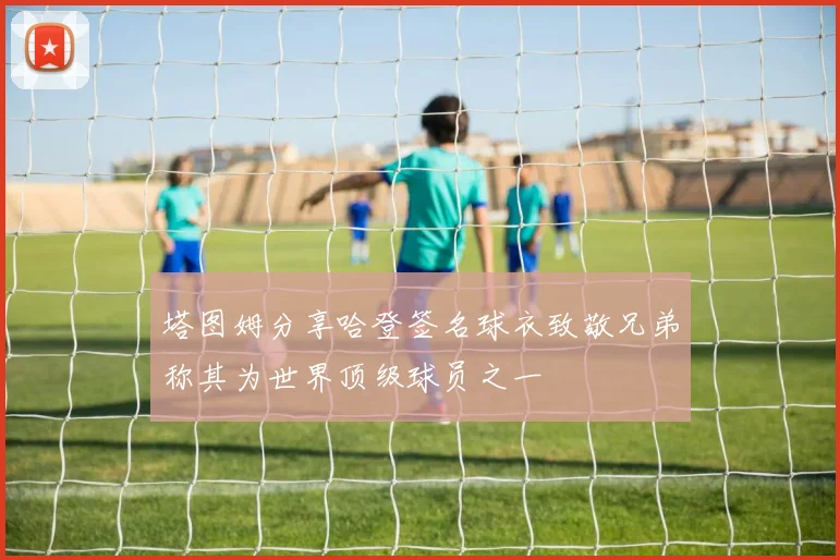 塔图姆分享哈登签名球衣致敬兄弟称其为世界顶级球员之一