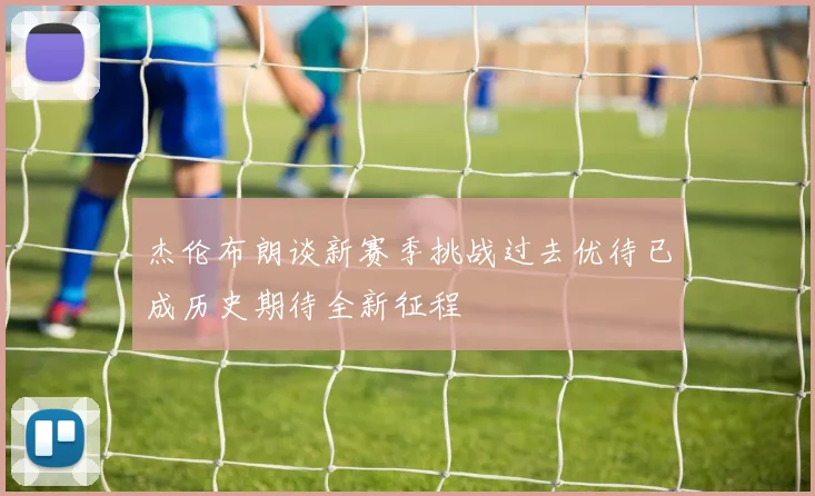 杰伦布朗谈新赛季挑战过去优待已成历史期待全新征程
