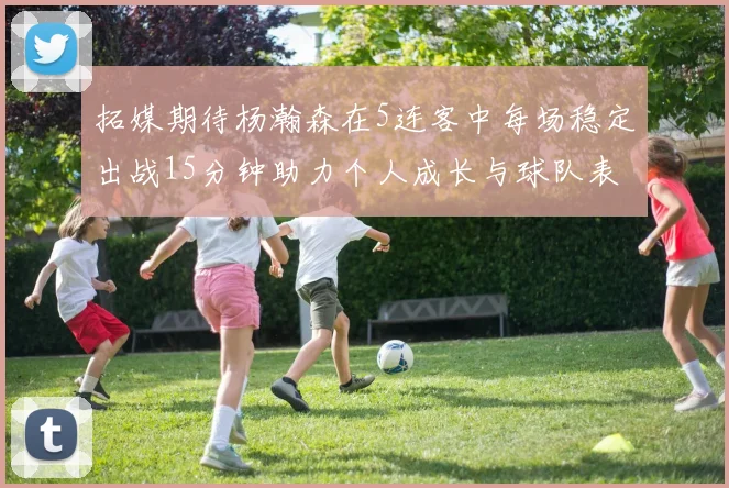 拓媒期待杨瀚森在5连客中每场稳定出战15分钟助力个人成长与球队表现