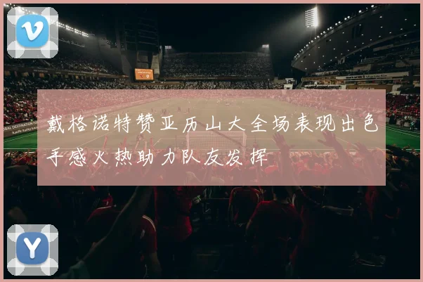 戴格诺特赞亚历山大全场表现出色手感火热助力队友发挥