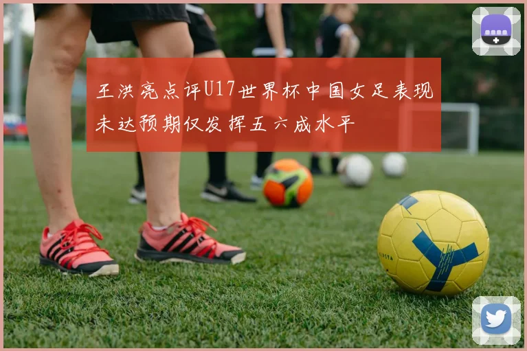 王洪亮点评U17世界杯中国女足表现未达预期仅发挥五六成水平
