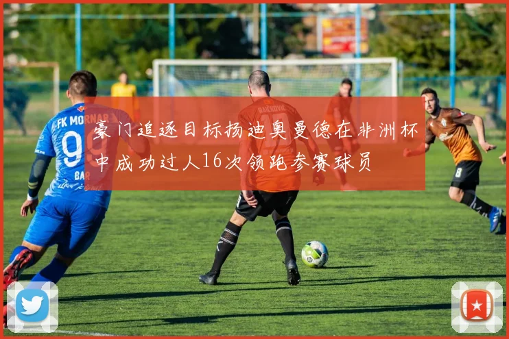 豪门追逐目标扬迪奥曼德在非洲杯中成功过人16次领跑参赛球员