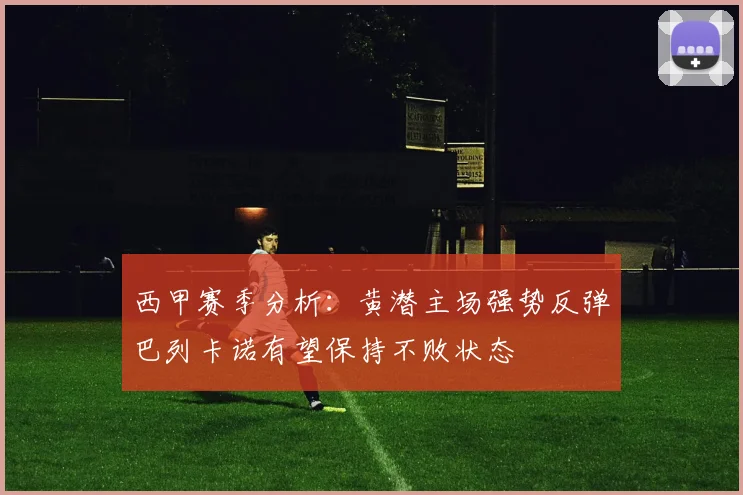 西甲赛季分析：黄潜主场强势反弹巴列卡诺有望保持不败状态