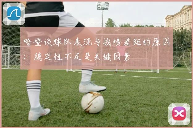 哈登谈球队表现与战绩差距的原因：稳定性不足是关键因素