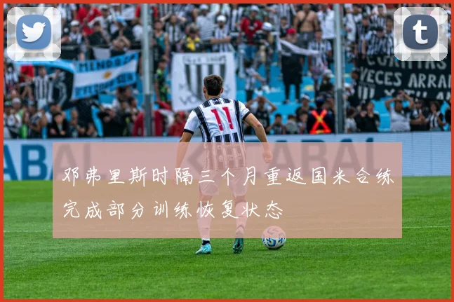 邓弗里斯时隔三个月重返国米合练完成部分训练恢复状态