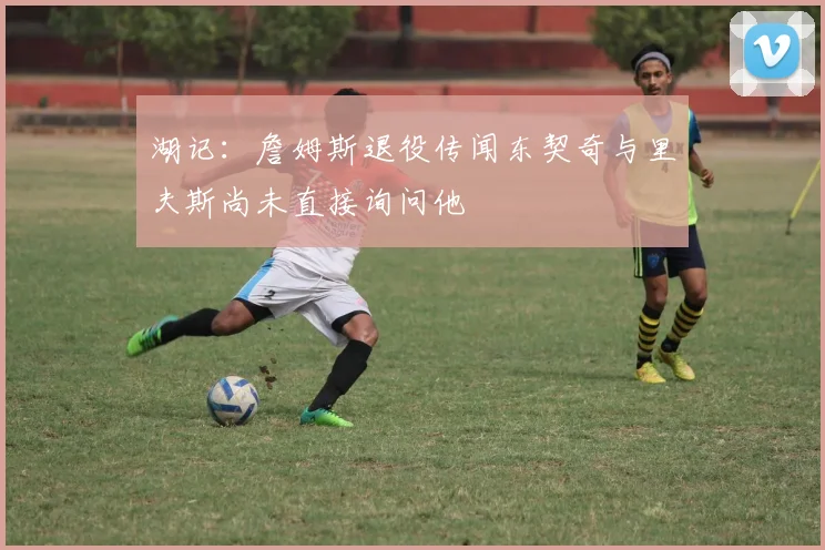 湖记：詹姆斯退役传闻东契奇与里夫斯尚未直接询问他