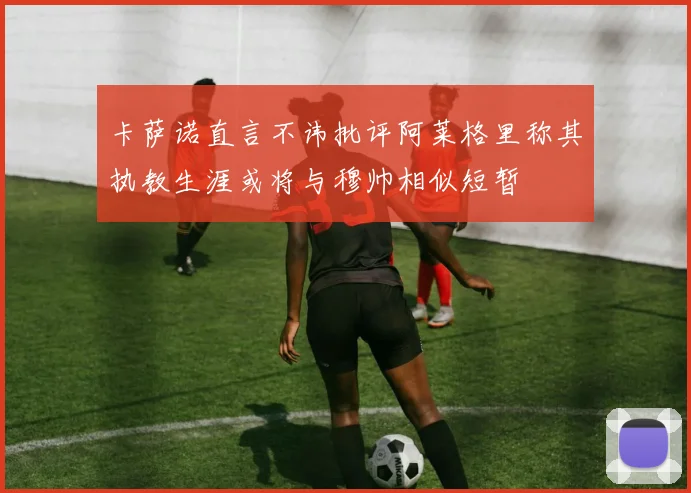 卡萨诺直言不讳批评阿莱格里称其执教生涯或将与穆帅相似短暂