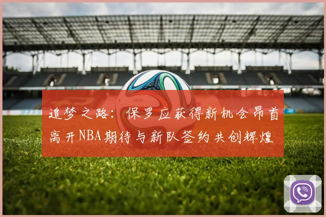 追梦之路：保罗应获得新机会昂首离开NBA期待与新队签约共创辉煌